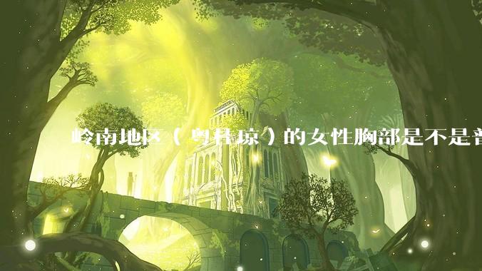 岭南地区（粤桂琼）的女性胸部是不是普遍很小？